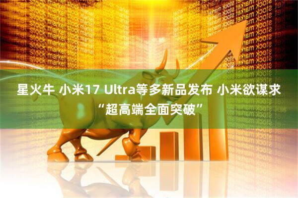 星火牛 小米17 Ultra等多新品发布 小米欲谋求“超高端全面突破”