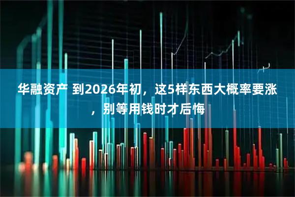 华融资产 到2026年初，这5样东西大概率要涨，别等用钱时才后悔