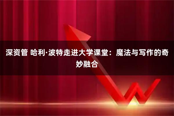 深资管 哈利·波特走进大学课堂：魔法与写作的奇妙融合