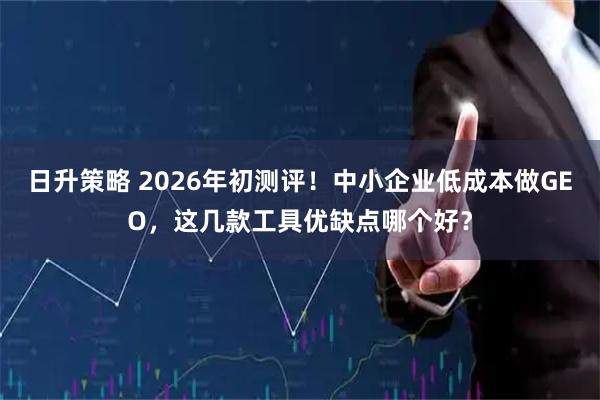 日升策略 2026年初测评！中小企业低成本做GEO，这几款工具优缺点哪个好？