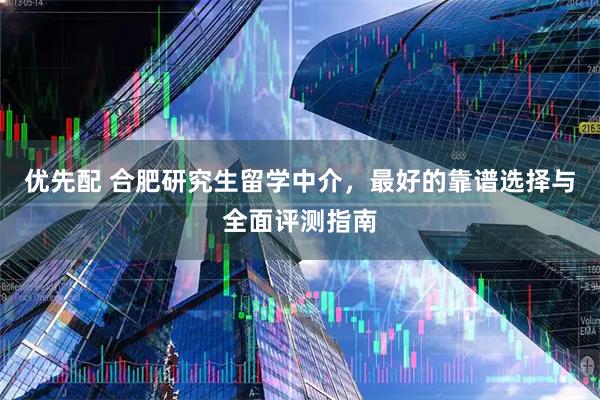 优先配 合肥研究生留学中介，最好的靠谱选择与全面评测指南