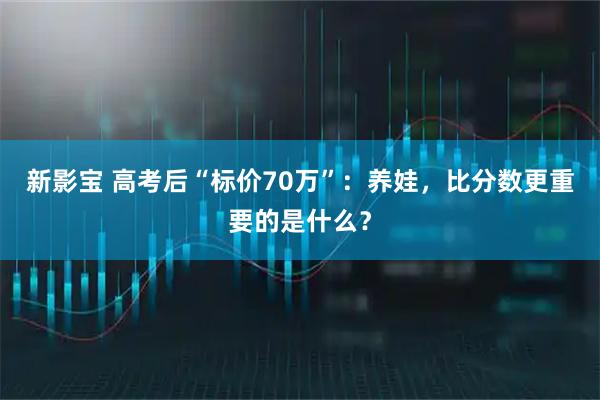 新影宝 高考后“标价70万”：养娃，比分数更重要的是什么？