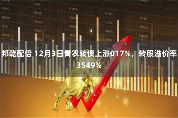邦乾配倍 12月3日青农转债上涨017%，转股溢价率3549%