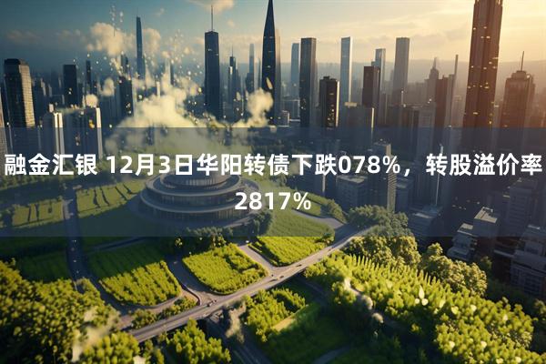 融金汇银 12月3日华阳转债下跌078%，转股溢价率2817%