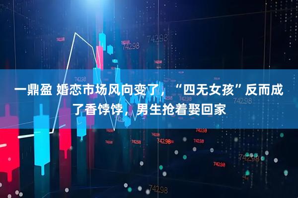 一鼎盈 婚恋市场风向变了，“四无女孩”反而成了香饽饽，男生抢着娶回家