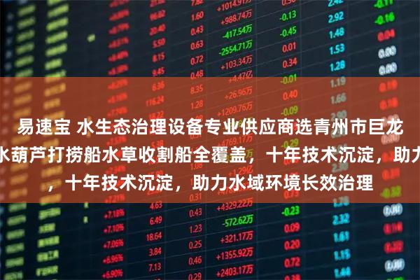 易速宝 水生态治理设备专业供应商选青州市巨龙环保科技，除草船水葫芦打捞船水草收割船全覆盖，十年技术沉淀，助力水域环境长效治理