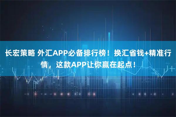 长宏策略 外汇APP必备排行榜！换汇省钱+精准行情，这款APP让你赢在起点！