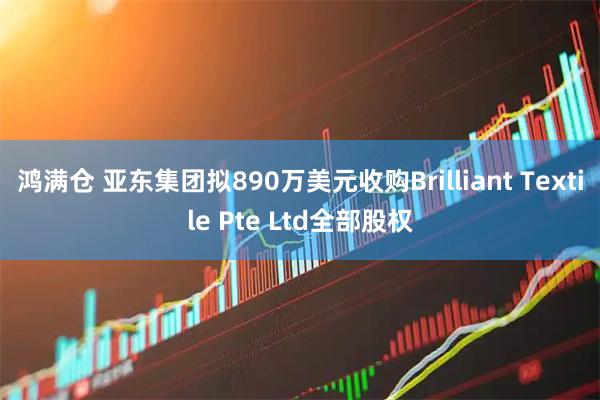 鸿满仓 亚东集团拟890万美元收购Brilliant Textile Pte Ltd全部股权